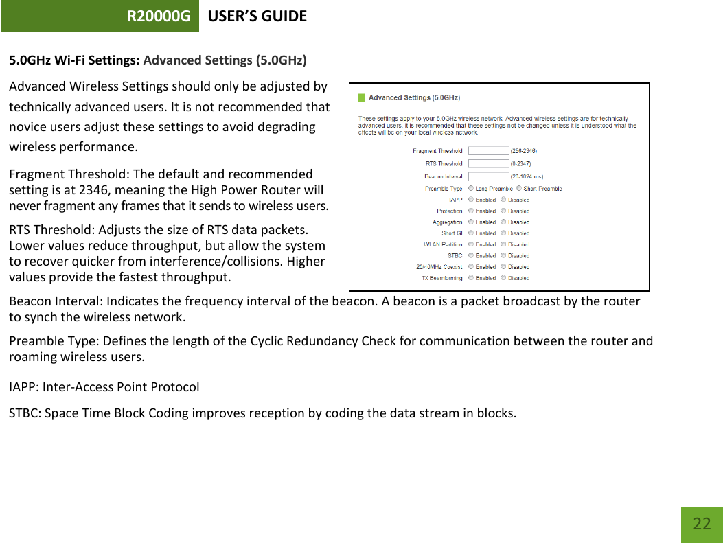 R20000G USER’S GUIDE    22 5.0GHz Wi-Fi Settings: Advanced Settings (5.0GHz) Advanced Wireless Settings should only be adjusted by technically advanced users. It is not recommended that novice users adjust these settings to avoid degrading wireless performance. Fragment Threshold: The default and recommended setting is at 2346, meaning the High Power Router will never fragment any frames that it sends to wireless users. RTS Threshold: Adjusts the size of RTS data packets. Lower values reduce throughput, but allow the system to recover quicker from interference/collisions. Higher values provide the fastest throughput. Beacon Interval: Indicates the frequency interval of the beacon. A beacon is a packet broadcast by the router to synch the wireless network. Preamble Type: Defines the length of the Cyclic Redundancy Check for communication between the router and roaming wireless users. IAPP: Inter-Access Point Protocol STBC: Space Time Block Coding improves reception by coding the data stream in blocks.  