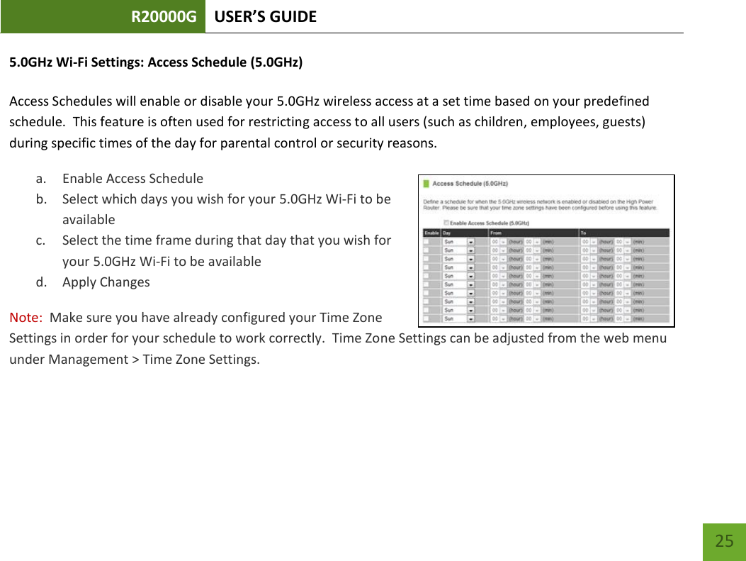 R20000G USER’S GUIDE    25 5.0GHz Wi-Fi Settings: Access Schedule (5.0GHz)  Access Schedules will enable or disable your 5.0GHz wireless access at a set time based on your predefined schedule.  This feature is often used for restricting access to all users (such as children, employees, guests) during specific times of the day for parental control or security reasons. a. Enable Access Schedule b. Select which days you wish for your 5.0GHz Wi-Fi to be available c. Select the time frame during that day that you wish for your 5.0GHz Wi-Fi to be available d. Apply Changes Note:  Make sure you have already configured your Time Zone Settings in order for your schedule to work correctly.  Time Zone Settings can be adjusted from the web menu under Management &gt; Time Zone Settings.  