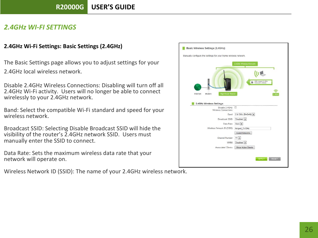 R20000G USER’S GUIDE    26 2.4GHz WI-FI SETTINGS 2.4GHz Wi-Fi Settings: Basic Settings (2.4GHz)  The Basic Settings page allows you to adjust settings for your 2.4GHz local wireless network. Disable 2.4GHz Wireless Connections: Disabling will turn off all 2.4GHz Wi-Fi activity.  Users will no longer be able to connect wirelessly to your 2.4GHz network. Band: Select the compatible Wi-Fi standard and speed for your wireless network. Broadcast SSID: Selecting Disable Broadcast SSID will hide the visibility of the router’s 2.4GHz network SSID.  Users must manually enter the SSID to connect. Data Rate: Sets the maximum wireless data rate that your network will operate on. Wireless Network ID (SSID): The name of your 2.4GHz wireless network. 