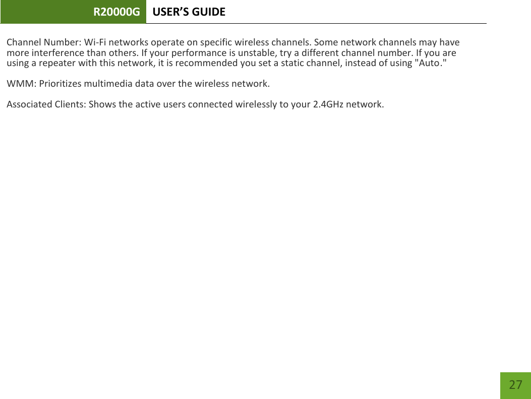R20000G USER’S GUIDE    27 Channel Number: Wi-Fi networks operate on specific wireless channels. Some network channels may have more interference than others. If your performance is unstable, try a different channel number. If you are using a repeater with this network, it is recommended you set a static channel, instead of using &quot;Auto.&quot; WMM: Prioritizes multimedia data over the wireless network. Associated Clients: Shows the active users connected wirelessly to your 2.4GHz network. 