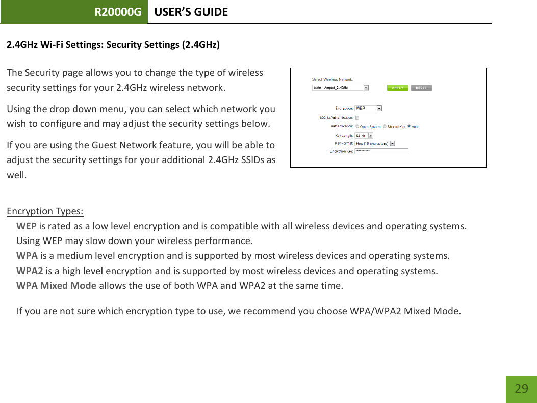 R20000G USER’S GUIDE    29 2.4GHz Wi-Fi Settings: Security Settings (2.4GHz)  The Security page allows you to change the type of wireless security settings for your 2.4GHz wireless network. Using the drop down menu, you can select which network you wish to configure and may adjust the security settings below. If you are using the Guest Network feature, you will be able to adjust the security settings for your additional 2.4GHz SSIDs as well.  Encryption Types: WEP is rated as a low level encryption and is compatible with all wireless devices and operating systems. Using WEP may slow down your wireless performance. WPA is a medium level encryption and is supported by most wireless devices and operating systems. WPA2 is a high level encryption and is supported by most wireless devices and operating systems. WPA Mixed Mode allows the use of both WPA and WPA2 at the same time. If you are not sure which encryption type to use, we recommend you choose WPA/WPA2 Mixed Mode. 