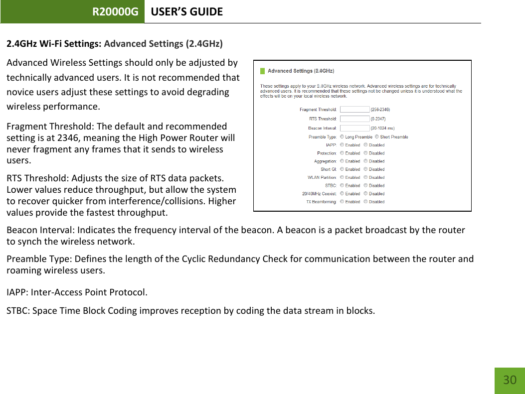 R20000G USER’S GUIDE    30 2.4GHz Wi-Fi Settings: Advanced Settings (2.4GHz) Advanced Wireless Settings should only be adjusted by technically advanced users. It is not recommended that novice users adjust these settings to avoid degrading wireless performance. Fragment Threshold: The default and recommended setting is at 2346, meaning the High Power Router will never fragment any frames that it sends to wireless users. RTS Threshold: Adjusts the size of RTS data packets. Lower values reduce throughput, but allow the system to recover quicker from interference/collisions. Higher values provide the fastest throughput. Beacon Interval: Indicates the frequency interval of the beacon. A beacon is a packet broadcast by the router to synch the wireless network. Preamble Type: Defines the length of the Cyclic Redundancy Check for communication between the router and roaming wireless users.  IAPP: Inter-Access Point Protocol. STBC: Space Time Block Coding improves reception by coding the data stream in blocks.  