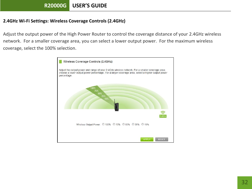 R20000G USER’S GUIDE    32 2.4GHz Wi-Fi Settings: Wireless Coverage Controls (2.4GHz)  Adjust the output power of the High Power Router to control the coverage distance of your 2.4GHz wireless network.  For a smaller coverage area, you can select a lower output power.  For the maximum wireless coverage, select the 100% selection.    