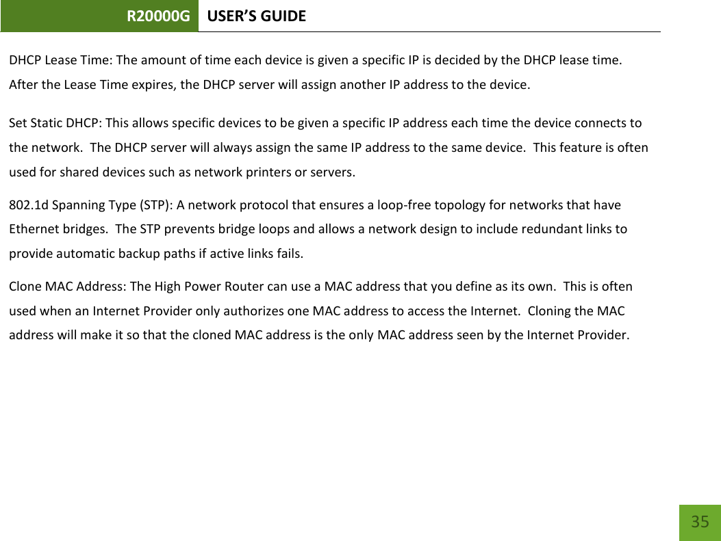 R20000G USER’S GUIDE    35 DHCP Lease Time: The amount of time each device is given a specific IP is decided by the DHCP lease time.  After the Lease Time expires, the DHCP server will assign another IP address to the device. Set Static DHCP: This allows specific devices to be given a specific IP address each time the device connects to the network.  The DHCP server will always assign the same IP address to the same device.  This feature is often used for shared devices such as network printers or servers. 802.1d Spanning Type (STP): A network protocol that ensures a loop-free topology for networks that have Ethernet bridges.  The STP prevents bridge loops and allows a network design to include redundant links to provide automatic backup paths if active links fails. Clone MAC Address: The High Power Router can use a MAC address that you define as its own.  This is often used when an Internet Provider only authorizes one MAC address to access the Internet.  Cloning the MAC address will make it so that the cloned MAC address is the only MAC address seen by the Internet Provider. 