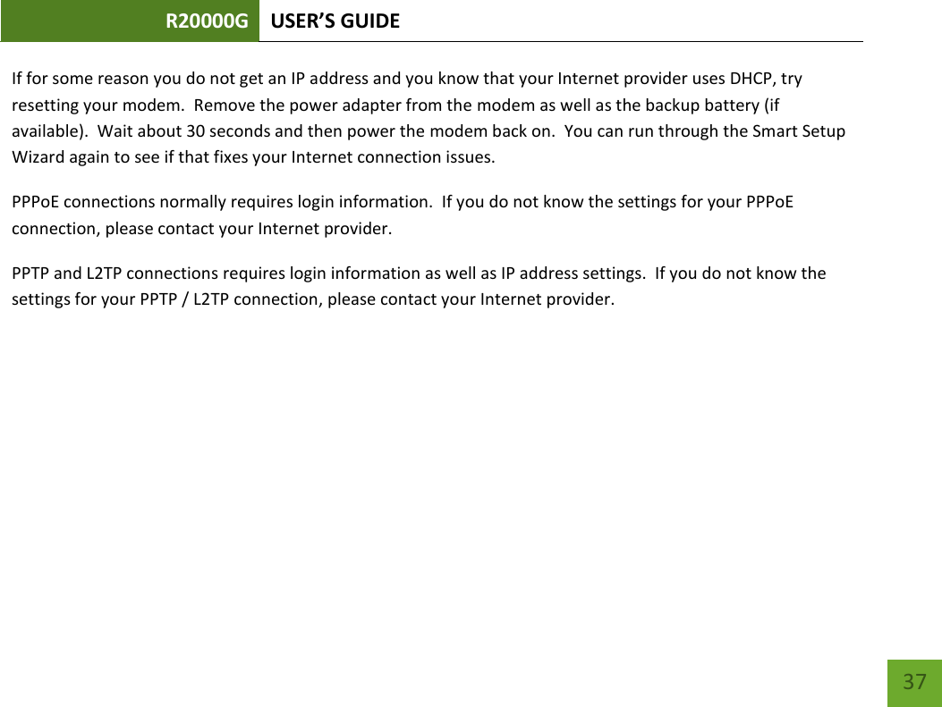 R20000G USER’S GUIDE    37 If for some reason you do not get an IP address and you know that your Internet provider uses DHCP, try resetting your modem.  Remove the power adapter from the modem as well as the backup battery (if available).  Wait about 30 seconds and then power the modem back on.  You can run through the Smart Setup Wizard again to see if that fixes your Internet connection issues. PPPoE connections normally requires login information.  If you do not know the settings for your PPPoE connection, please contact your Internet provider. PPTP and L2TP connections requires login information as well as IP address settings.  If you do not know the settings for your PPTP / L2TP connection, please contact your Internet provider. 