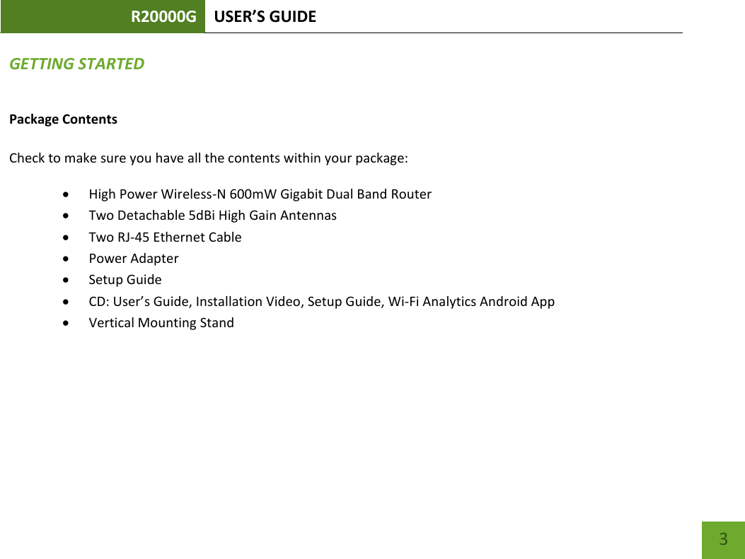 R20000G USER’S GUIDE    3 GETTING STARTED Package Contents  Check to make sure you have all the contents within your package:  High Power Wireless-N 600mW Gigabit Dual Band Router  Two Detachable 5dBi High Gain Antennas  Two RJ-45 Ethernet Cable  Power Adapter  Setup Guide  CD: User’s Guide, Installation Video, Setup Guide, Wi-Fi Analytics Android App  Vertical Mounting Stand 