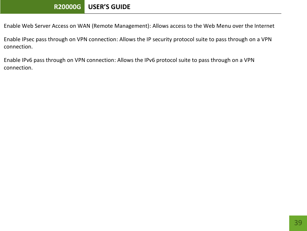 R20000G USER’S GUIDE    39 Enable Web Server Access on WAN (Remote Management): Allows access to the Web Menu over the Internet Enable IPsec pass through on VPN connection: Allows the IP security protocol suite to pass through on a VPN connection. Enable IPv6 pass through on VPN connection: Allows the IPv6 protocol suite to pass through on a VPN connection. 