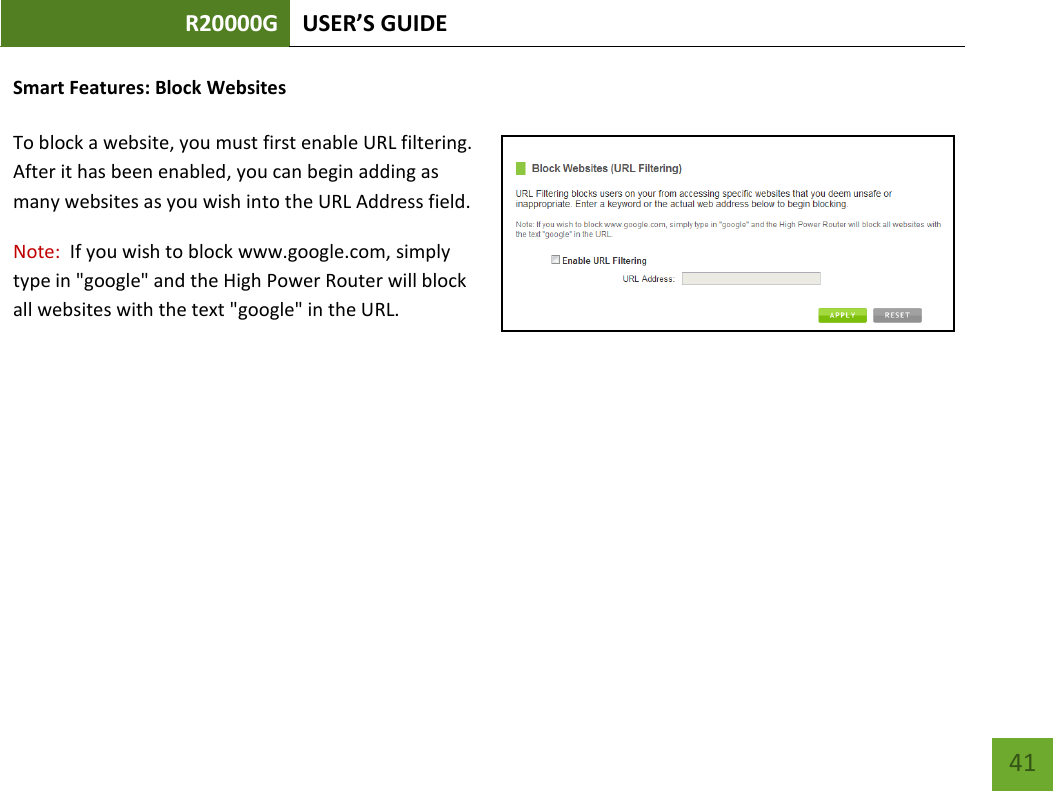 R20000G USER’S GUIDE    41 Smart Features: Block Websites  To block a website, you must first enable URL filtering.  After it has been enabled, you can begin adding as many websites as you wish into the URL Address field. Note:  If you wish to block www.google.com, simply type in &quot;google&quot; and the High Power Router will block all websites with the text &quot;google&quot; in the URL. 