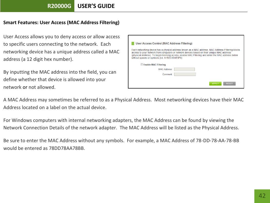 R20000G USER’S GUIDE    42 Smart Features: User Access (MAC Address Filtering)  User Access allows you to deny access or allow access to specific users connecting to the network.  Each networking device has a unique address called a MAC address (a 12 digit hex number). By inputting the MAC address into the field, you can define whether that device is allowed into your network or not allowed. A MAC Address may sometimes be referred to as a Physical Address.  Most networking devices have their MAC Address located on a label on the actual device. For Windows computers with internal networking adapters, the MAC Address can be found by viewing the Network Connection Details of the network adapter.  The MAC Address will be listed as the Physical Address.   Be sure to enter the MAC Address without any symbols.  For example, a MAC Address of 78-DD-78-AA-78-BB  would be entered as 78DD78AA78BB. 