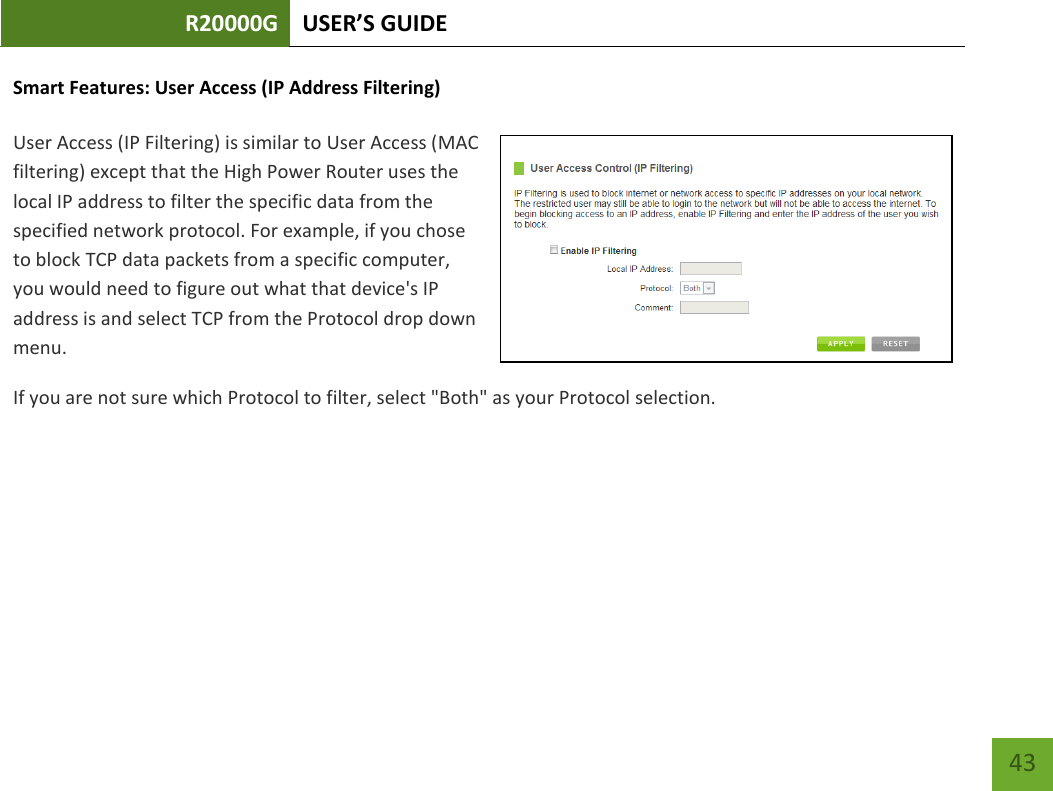 R20000G USER’S GUIDE    43 Smart Features: User Access (IP Address Filtering)  User Access (IP Filtering) is similar to User Access (MAC filtering) except that the High Power Router uses the local IP address to filter the specific data from the specified network protocol. For example, if you chose to block TCP data packets from a specific computer, you would need to figure out what that device&apos;s IP address is and select TCP from the Protocol drop down menu. If you are not sure which Protocol to filter, select &quot;Both&quot; as your Protocol selection. 
