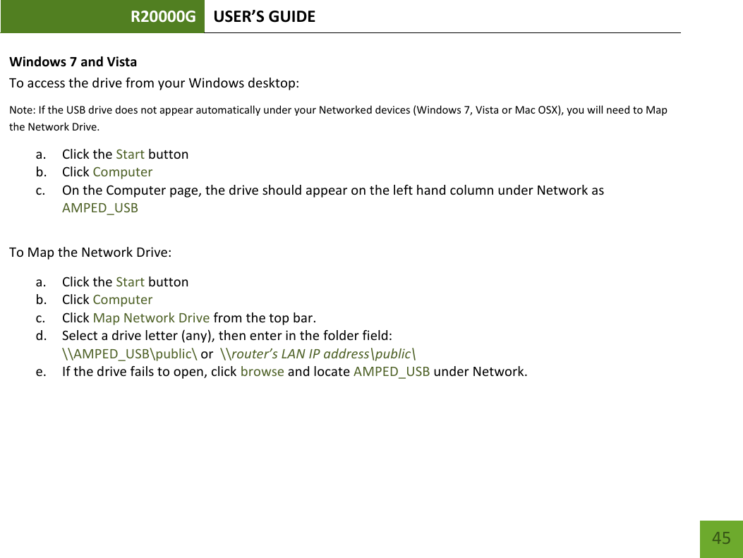 R20000G USER’S GUIDE    45 Windows 7 and Vista To access the drive from your Windows desktop: Note: If the USB drive does not appear automatically under your Networked devices (Windows 7, Vista or Mac OSX), you will need to Map the Network Drive. a. Click the Start button b. Click Computer c. On the Computer page, the drive should appear on the left hand column under Network as AMPED_USB  To Map the Network Drive:  a. Click the Start button  b. Click Computer  c. Click Map Network Drive from the top bar.   d. Select a drive letter (any), then enter in the folder field:  \\AMPED_USB\public\ or  \\router’s LAN IP address\public\ e. If the drive fails to open, click browse and locate AMPED_USB under Network.   