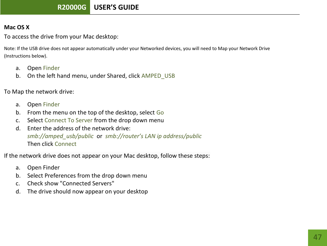 R20000G USER’S GUIDE    47 Mac OS X To access the drive from your Mac desktop:  Note: If the USB drive does not appear automatically under your Networked devices, you will need to Map your Network Drive (Instructions below). a. Open Finder b. On the left hand menu, under Shared, click AMPED_USB To Map the network drive:  a. Open Finder b. From the menu on the top of the desktop, select Go c. Select Connect To Server from the drop down menu d. Enter the address of the network drive:  smb://amped_usb/public  or  smb://router’s LAN ip address/public Then click Connect If the network drive does not appear on your Mac desktop, follow these steps: a. Open Finder b. Select Preferences from the drop down menu c. Check show &quot;Connected Servers&quot; d. The drive should now appear on your desktop 