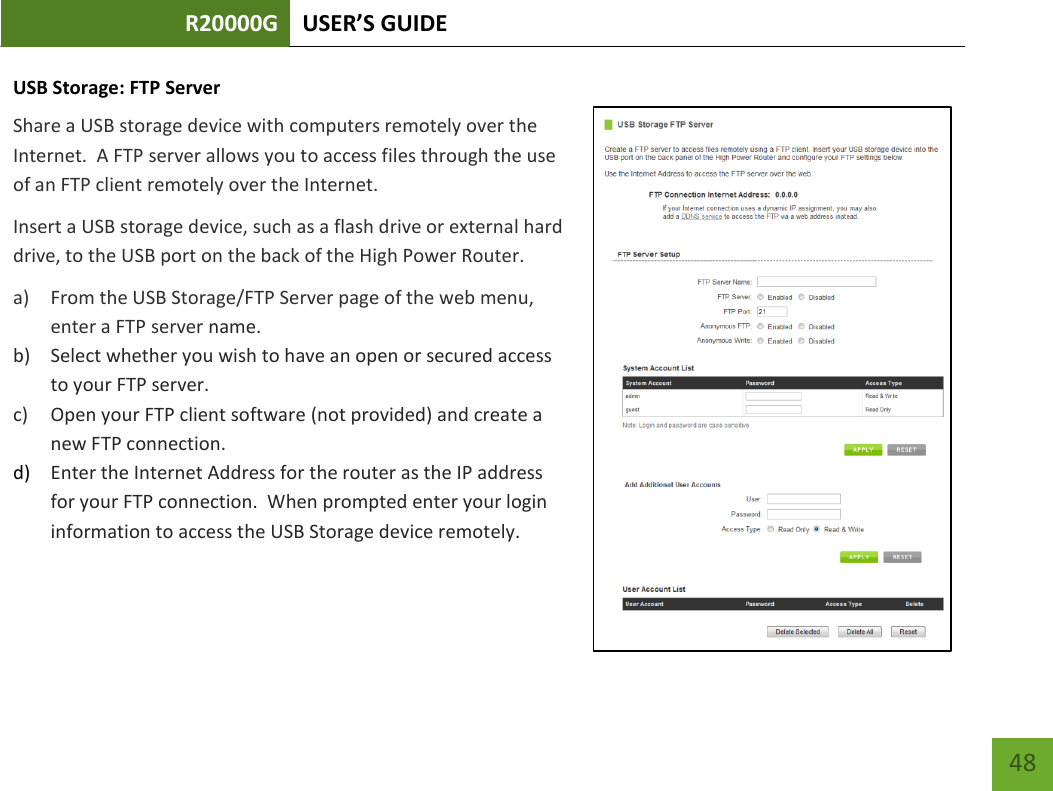 R20000G USER’S GUIDE    48 USB Storage: FTP Server Share a USB storage device with computers remotely over the Internet.  A FTP server allows you to access files through the use of an FTP client remotely over the Internet.  Insert a USB storage device, such as a flash drive or external hard drive, to the USB port on the back of the High Power Router. a) From the USB Storage/FTP Server page of the web menu, enter a FTP server name. b) Select whether you wish to have an open or secured access to your FTP server. c) Open your FTP client software (not provided) and create a new FTP connection.   d) Enter the Internet Address for the router as the IP address for your FTP connection.  When prompted enter your login information to access the USB Storage device remotely.   