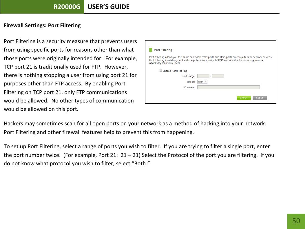 R20000G USER’S GUIDE    50 Firewall Settings: Port Filtering  Port Filtering is a security measure that prevents users from using specific ports for reasons other than what those ports were originally intended for.  For example, TCP port 21 is traditionally used for FTP.  However, there is nothing stopping a user from using port 21 for purposes other than FTP access.  By enabling Port Filtering on TCP port 21, only FTP communications would be allowed.  No other types of communication would be allowed on this port. Hackers may sometimes scan for all open ports on your network as a method of hacking into your network.  Port Filtering and other firewall features help to prevent this from happening. To set up Port Filtering, select a range of ports you wish to filter.  If you are trying to filter a single port, enter the port number twice.  (For example, Port 21:  21 – 21) Select the Protocol of the port you are filtering.  If you do not know what protocol you wish to filter, select “Both.” 