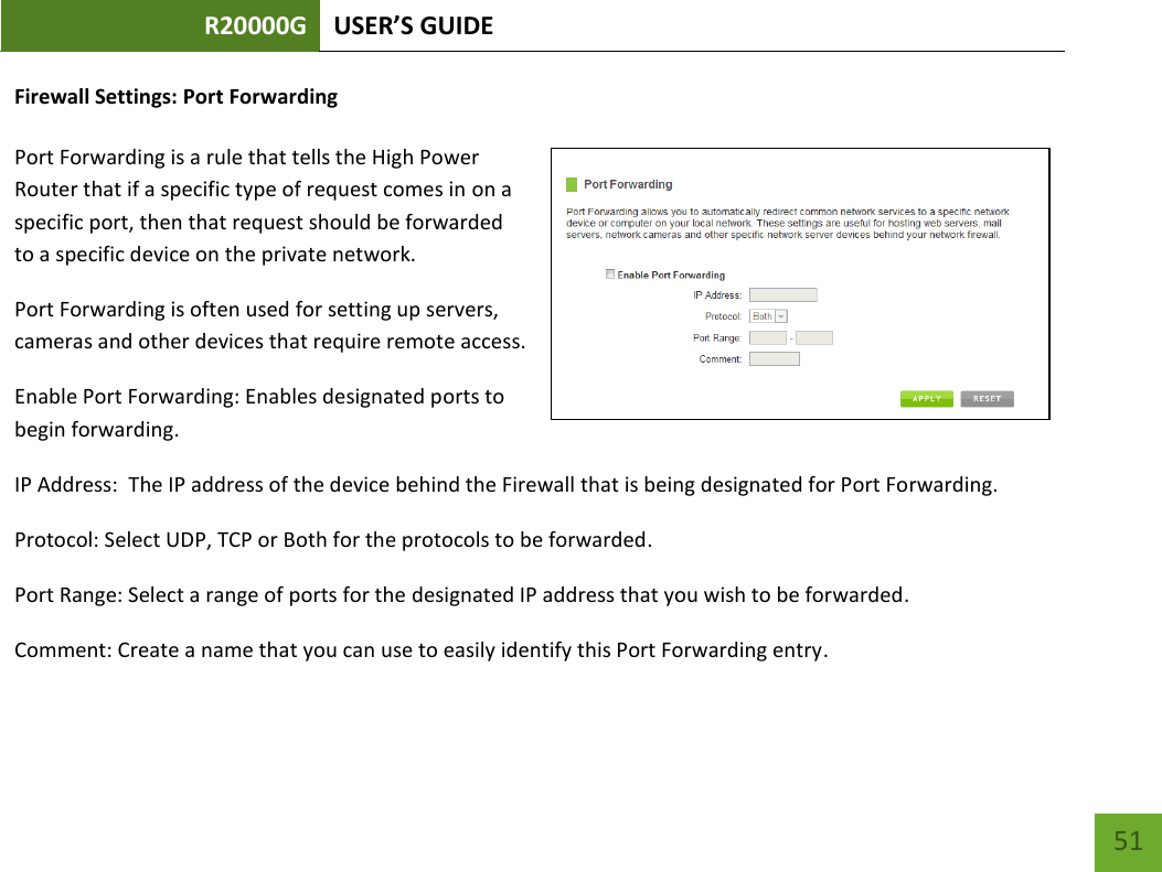 R20000G USER’S GUIDE    51 Firewall Settings: Port Forwarding  Port Forwarding is a rule that tells the High Power Router that if a specific type of request comes in on a specific port, then that request should be forwarded to a specific device on the private network. Port Forwarding is often used for setting up servers, cameras and other devices that require remote access. Enable Port Forwarding: Enables designated ports to begin forwarding. IP Address:  The IP address of the device behind the Firewall that is being designated for Port Forwarding. Protocol: Select UDP, TCP or Both for the protocols to be forwarded. Port Range: Select a range of ports for the designated IP address that you wish to be forwarded. Comment: Create a name that you can use to easily identify this Port Forwarding entry. 