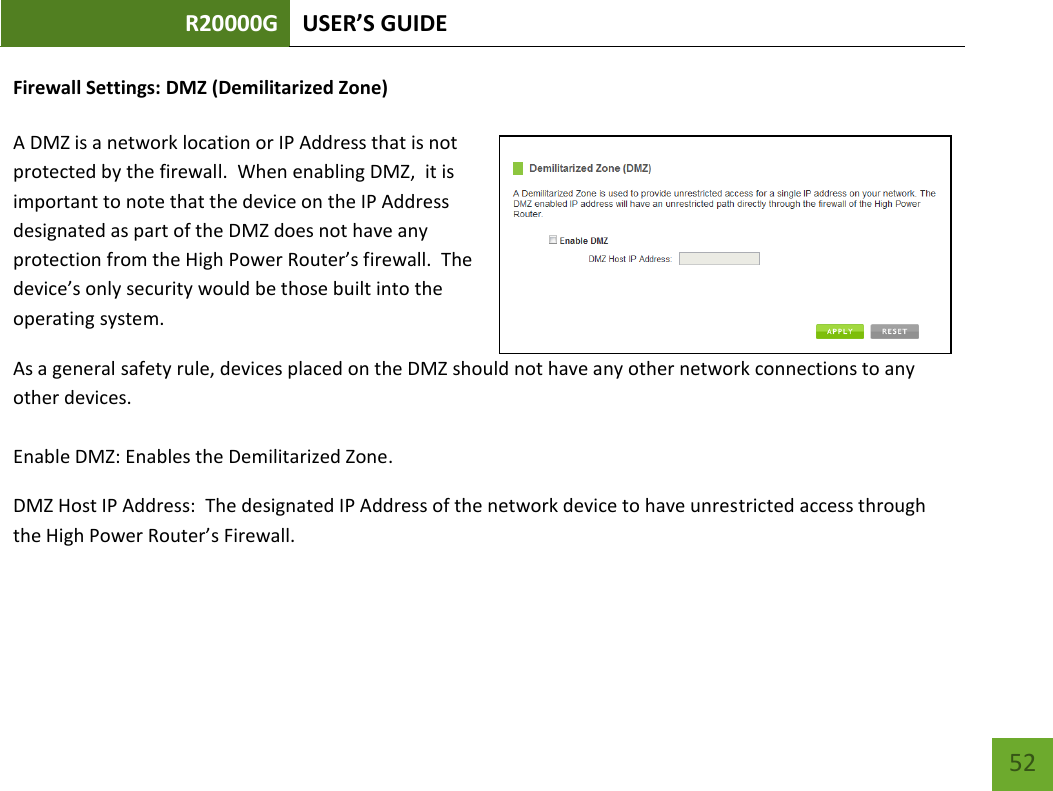 R20000G USER’S GUIDE    52 Firewall Settings: DMZ (Demilitarized Zone)  A DMZ is a network location or IP Address that is not protected by the firewall.  When enabling DMZ,  it is important to note that the device on the IP Address designated as part of the DMZ does not have any protection from the High Power Router’s firewall.  The device’s only security would be those built into the operating system. As a general safety rule, devices placed on the DMZ should not have any other network connections to any other devices.  Enable DMZ: Enables the Demilitarized Zone. DMZ Host IP Address:  The designated IP Address of the network device to have unrestricted access through the High Power Router’s Firewall.  