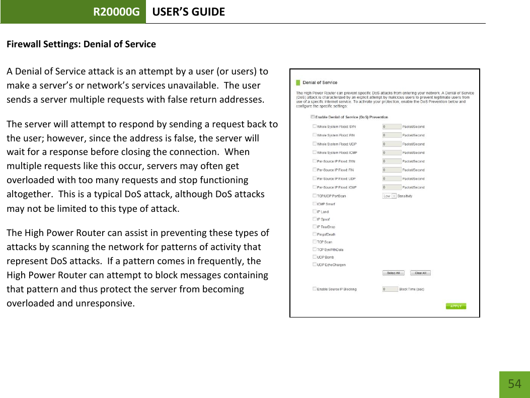 R20000G USER’S GUIDE    54 Firewall Settings: Denial of Service  A Denial of Service attack is an attempt by a user (or users) to make a server’s or network’s services unavailable.  The user sends a server multiple requests with false return addresses. The server will attempt to respond by sending a request back to the user; however, since the address is false, the server will wait for a response before closing the connection.  When multiple requests like this occur, servers may often get overloaded with too many requests and stop functioning altogether.  This is a typical DoS attack, although DoS attacks may not be limited to this type of attack. The High Power Router can assist in preventing these types of attacks by scanning the network for patterns of activity that represent DoS attacks.  If a pattern comes in frequently, the High Power Router can attempt to block messages containing that pattern and thus protect the server from becoming overloaded and unresponsive. 