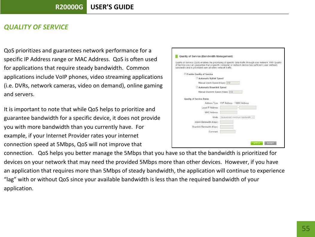 R20000G USER’S GUIDE    55 QUALITY OF SERVICE QoS prioritizes and guarantees network performance for a specific IP Address range or MAC Address.  QoS is often used for applications that require steady bandwidth.  Common applications include VoIP phones, video streaming applications (i.e. DVRs, network cameras, video on demand), online gaming and servers. It is important to note that while QoS helps to prioritize and guarantee bandwidth for a specific device, it does not provide you with more bandwidth than you currently have.  For example, if your Internet Provider rates your internet connection speed at 5Mbps, QoS will not improve that connection.   QoS helps you better manage the 5Mbps that you have so that the bandwidth is prioritized for devices on your network that may need the provided 5Mbps more than other devices.  However, if you have an application that requires more than 5Mbps of steady bandwidth, the application will continue to experience “lag” with or without QoS since your available bandwidth is less than the required bandwidth of your application.