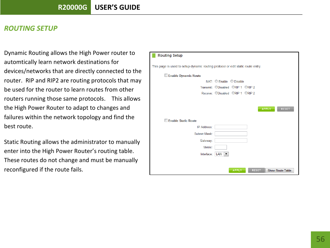 R20000G USER’S GUIDE    56 ROUTING SETUP Dynamic Routing allows the High Power router to automtically learn network destinations for devices/networks that are directly connected to the router.  RIP and RIP2 are routing protocols that may be used for the router to learn routes from other routers running those same protocols.    This allows the High Power Router to adapt to changes and failures within the network topology and find the best route. Static Routing allows the administrator to manually enter into the High Power Router’s routing table.  These routes do not change and must be manually reconfigured if the route fails.