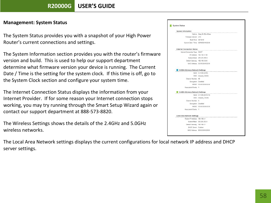 R20000G USER’S GUIDE    58 Management: System Status  The System Status provides you with a snapshot of your High Power Router’s current connections and settings. The System Information section provides you with the router’s firmware version and build.  This is used to help our support department determine what firmware version your device is running.  The Current Date / Time is the setting for the system clock.  If this time is off, go to the System Clock section and configure your system time. The Internet Connection Status displays the information from your Internet Provider.  If for some reason your Internet connection stops working, you may try running through the Smart Setup Wizard again or contact our support department at 888-573-8820. The Wireless Settings shows the details of the 2.4GHz and 5.0GHz wireless networks. The Local Area Network settings displays the current configurations for local network IP address and DHCP server settings.   