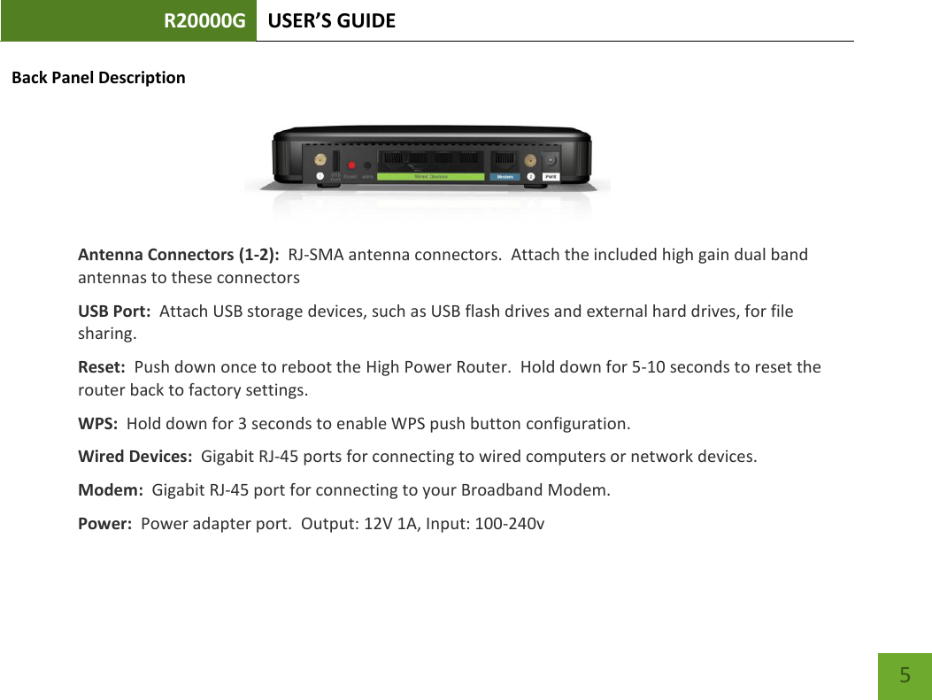 R20000G USER’S GUIDE    5 Back Panel Description  Antenna Connectors (1-2):  RJ-SMA antenna connectors.  Attach the included high gain dual band antennas to these connectors USB Port:  Attach USB storage devices, such as USB flash drives and external hard drives, for file sharing.   Reset:  Push down once to reboot the High Power Router.  Hold down for 5-10 seconds to reset the router back to factory settings. WPS:  Hold down for 3 seconds to enable WPS push button configuration. Wired Devices:  Gigabit RJ-45 ports for connecting to wired computers or network devices. Modem:  Gigabit RJ-45 port for connecting to your Broadband Modem. Power:  Power adapter port.  Output: 12V 1A, Input: 100-240v 