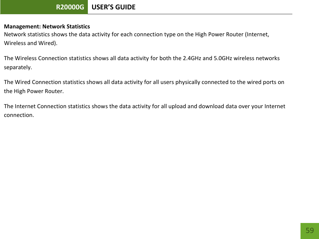 R20000G USER’S GUIDE    59 Management: Network Statistics Network statistics shows the data activity for each connection type on the High Power Router (Internet, Wireless and Wired). The Wireless Connection statistics shows all data activity for both the 2.4GHz and 5.0GHz wireless networks separately. The Wired Connection statistics shows all data activity for all users physically connected to the wired ports on the High Power Router. The Internet Connection statistics shows the data activity for all upload and download data over your Internet connection.  