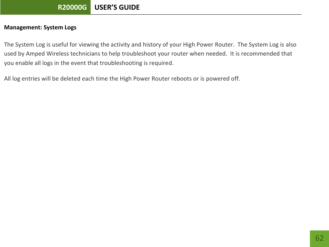 R20000G USER’S GUIDE    62 Management: System Logs  The System Log is useful for viewing the activity and history of your High Power Router.  The System Log is also used by Amped Wireless technicians to help troubleshoot your router when needed.  It is recommended that you enable all logs in the event that troubleshooting is required. All log entries will be deleted each time the High Power Router reboots or is powered off. 