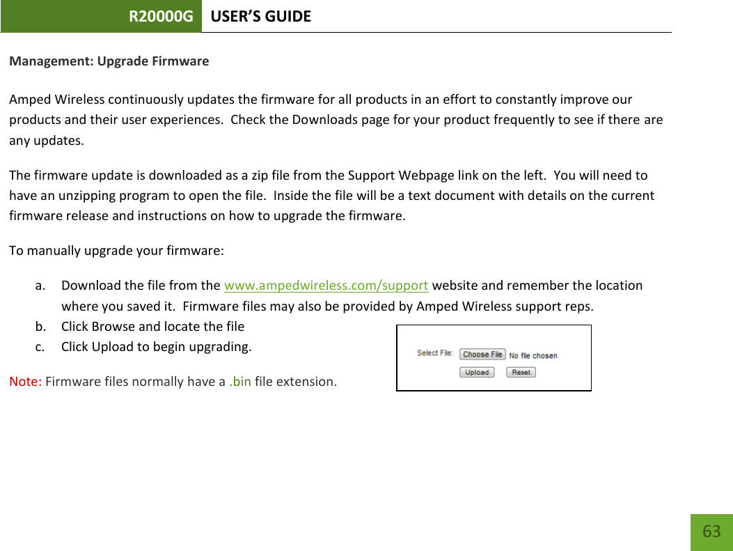 R20000G USER’S GUIDE    63 Management: Upgrade Firmware  Amped Wireless continuously updates the firmware for all products in an effort to constantly improve our products and their user experiences.  Check the Downloads page for your product frequently to see if there are any updates. The firmware update is downloaded as a zip file from the Support Webpage link on the left.  You will need to have an unzipping program to open the file.  Inside the file will be a text document with details on the current firmware release and instructions on how to upgrade the firmware. To manually upgrade your firmware: a. Download the file from the www.ampedwireless.com/support website and remember the location where you saved it.  Firmware files may also be provided by Amped Wireless support reps. b. Click Browse and locate the file c. Click Upload to begin upgrading. Note: Firmware files normally have a .bin file extension.  