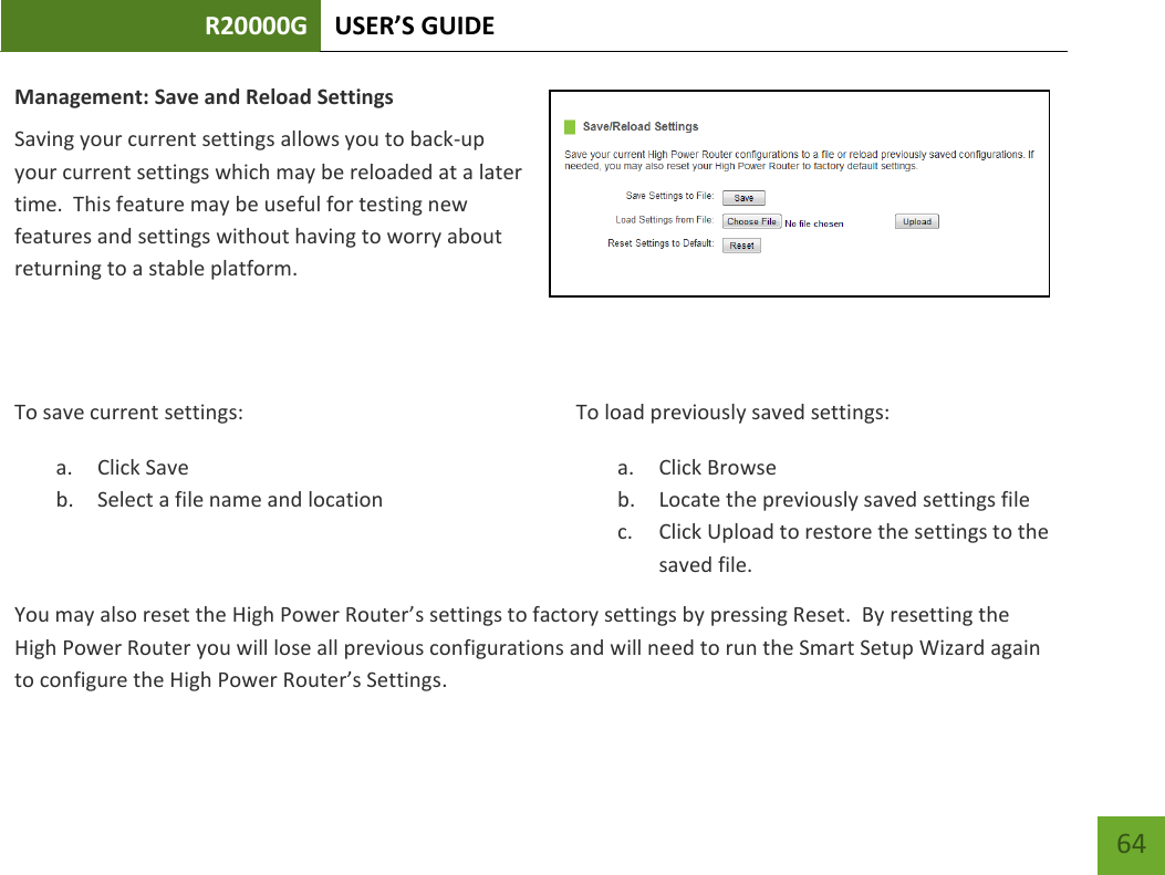 R20000G USER’S GUIDE    64 Management: Save and Reload Settings Saving your current settings allows you to back-up your current settings which may be reloaded at a later time.  This feature may be useful for testing new features and settings without having to worry about returning to a stable platform.   To save current settings: a. Click Save b. Select a file name and location  To load previously saved settings: a. Click Browse  b. Locate the previously saved settings file c. Click Upload to restore the settings to the saved file.You may also reset the High Power Router’s settings to factory settings by pressing Reset.  By resetting the High Power Router you will lose all previous configurations and will need to run the Smart Setup Wizard again to configure the High Power Router’s Settings. 