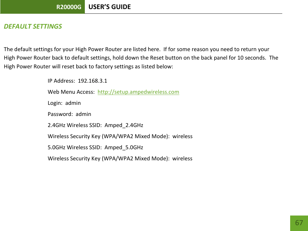 R20000G USER’S GUIDE    67 DEFAULT SETTINGS The default settings for your High Power Router are listed here.  If for some reason you need to return your High Power Router back to default settings, hold down the Reset button on the back panel for 10 seconds.  The High Power Router will reset back to factory settings as listed below: IP Address:  192.168.3.1 Web Menu Access:  http://setup.ampedwireless.com Login:  admin Password:  admin 2.4GHz Wireless SSID:  Amped_2.4GHz Wireless Security Key (WPA/WPA2 Mixed Mode):  wireless 5.0GHz Wireless SSID:  Amped_5.0GHz Wireless Security Key (WPA/WPA2 Mixed Mode):  wireless  