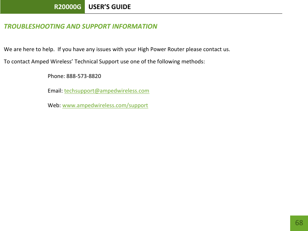 R20000G USER’S GUIDE    68 TROUBLESHOOTING AND SUPPORT INFORMATION We are here to help.  If you have any issues with your High Power Router please contact us. To contact Amped Wireless’ Technical Support use one of the following methods: Phone: 888-573-8820 Email: techsupport@ampedwireless.com Web: www.ampedwireless.com/support 