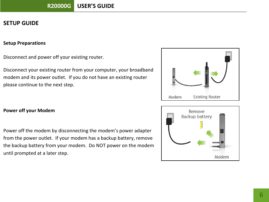 R20000G USER’S GUIDE    6 SETUP GUIDE Setup Preparations  Disconnect and power off your existing router. Disconnect your existing router from your computer, your broadband modem and its power outlet.  If you do not have an existing router please continue to the next step.  Power off your Modem  Power off the modem by disconnecting the modem’s power adapter from the power outlet.  If your modem has a backup battery, remove the backup battery from your modem.  Do NOT power on the modem until prompted at a later step. 