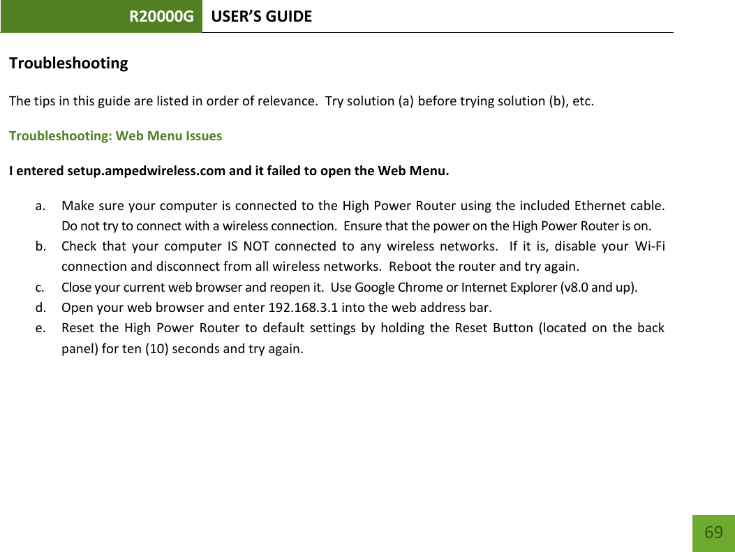 R20000G USER’S GUIDE    69 Troubleshooting The tips in this guide are listed in order of relevance.  Try solution (a) before trying solution (b), etc. Troubleshooting: Web Menu Issues I entered setup.ampedwireless.com and it failed to open the Web Menu. a. Make sure your computer is connected to the High Power Router using the included Ethernet cable.  Do not try to connect with a wireless connection.  Ensure that the power on the High Power Router is on.   b. Check  that  your  computer  IS  NOT  connected  to  any  wireless  networks.    If  it  is,  disable  your  Wi-Fi connection and disconnect from all wireless networks.  Reboot the router and try again. c. Close your current web browser and reopen it.  Use Google Chrome or Internet Explorer (v8.0 and up). d. Open your web browser and enter 192.168.3.1 into the web address bar. e. Reset  the  High  Power  Router  to  default  settings  by  holding  the  Reset  Button  (located  on  the  back panel) for ten (10) seconds and try again.  