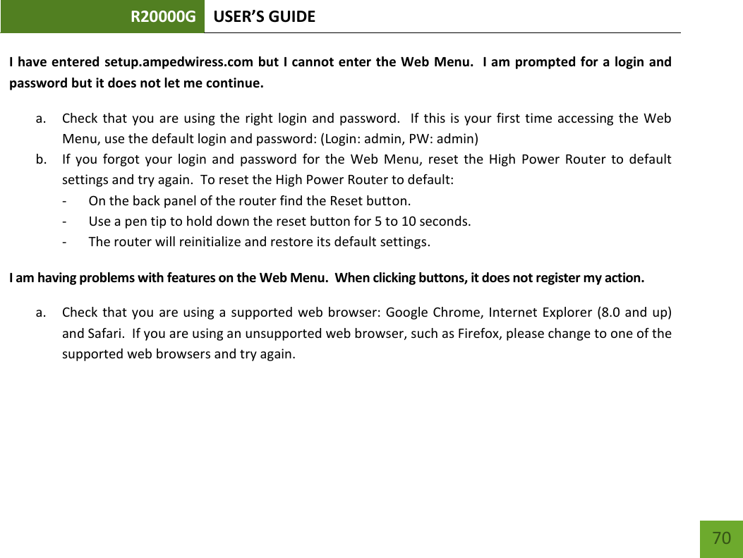 R20000G USER’S GUIDE    70 I have  entered setup.ampedwiress.com but I cannot enter the Web Menu.   I am prompted for a login and password but it does not let me continue. a. Check that you are  using  the right  login  and  password.    If  this is your  first  time accessing the Web Menu, use the default login and password: (Login: admin, PW: admin) b. If  you  forgot  your  login  and  password  for  the  Web  Menu,  reset  the  High  Power  Router  to  default settings and try again.  To reset the High Power Router to default: - On the back panel of the router find the Reset button.   - Use a pen tip to hold down the reset button for 5 to 10 seconds. - The router will reinitialize and restore its default settings. I am having problems with features on the Web Menu.  When clicking buttons, it does not register my action. a. Check that  you  are using a  supported web browser: Google  Chrome, Internet Explorer  (8.0 and up) and Safari.  If you are using an unsupported web browser, such as Firefox, please change to one of the supported web browsers and try again.   