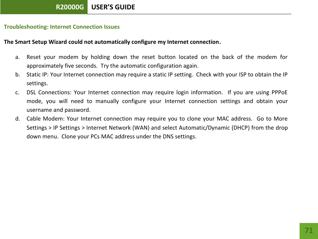 R20000G USER’S GUIDE    71 Troubleshooting: Internet Connection Issues The Smart Setup Wizard could not automatically configure my Internet connection. a. Reset  your  modem  by  holding  down  the  reset  button  located  on  the  back  of  the  modem  for approximately five seconds.  Try the automatic configuration again. b. Static IP: Your Internet connection may require a static IP setting.  Check with your ISP to obtain the IP settings. c. DSL  Connections:  Your  Internet  connection  may  require  login  information.    If  you  are  using  PPPoE mode,  you  will  need  to  manually  configure  your  Internet  connection  settings  and  obtain  your username and password. d. Cable Modem: Your  Internet  connection  may  require  you  to clone  your  MAC  address.   Go  to  More Settings &gt; IP Settings &gt; Internet Network (WAN) and select Automatic/Dynamic (DHCP) from the drop down menu.  Clone your PCs MAC address under the DNS settings.   