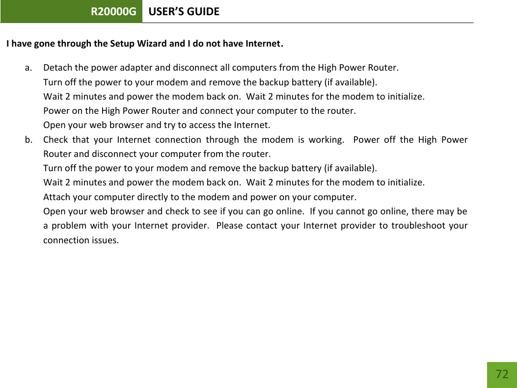 R20000G USER’S GUIDE    72 I have gone through the Setup Wizard and I do not have Internet. a. Detach the power adapter and disconnect all computers from the High Power Router. Turn off the power to your modem and remove the backup battery (if available). Wait 2 minutes and power the modem back on.  Wait 2 minutes for the modem to initialize. Power on the High Power Router and connect your computer to the router. Open your web browser and try to access the Internet. b. Check  that  your  Internet  connection  through  the  modem  is  working.    Power  off  the  High  Power Router and disconnect your computer from the router. Turn off the power to your modem and remove the backup battery (if available). Wait 2 minutes and power the modem back on.  Wait 2 minutes for the modem to initialize. Attach your computer directly to the modem and power on your computer. Open your web browser and check to see if you can go online.  If you cannot go online, there may be a  problem with  your  Internet  provider.   Please contact  your Internet provider  to  troubleshoot  your connection issues. 