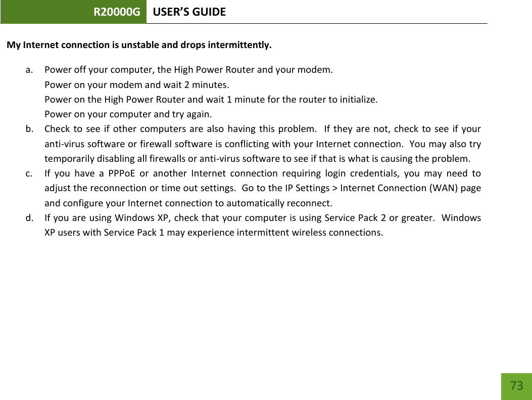 R20000G USER’S GUIDE    73 My Internet connection is unstable and drops intermittently. a. Power off your computer, the High Power Router and your modem.   Power on your modem and wait 2 minutes. Power on the High Power Router and wait 1 minute for the router to initialize. Power on your computer and try again. b. Check to  see if  other  computers are  also having  this  problem.    If they are  not,  check to  see if  your anti-virus software or firewall software is conflicting with your Internet connection.  You may also try temporarily disabling all firewalls or anti-virus software to see if that is what is causing the problem. c. If  you  have  a  PPPoE  or  another  Internet  connection  requiring  login  credentials,  you  may  need  to adjust the reconnection or time out settings.  Go to the IP Settings &gt; Internet Connection (WAN) page and configure your Internet connection to automatically reconnect. d. If you are using Windows XP, check that your computer is using Service Pack 2 or greater.  Windows XP users with Service Pack 1 may experience intermittent wireless connections. 