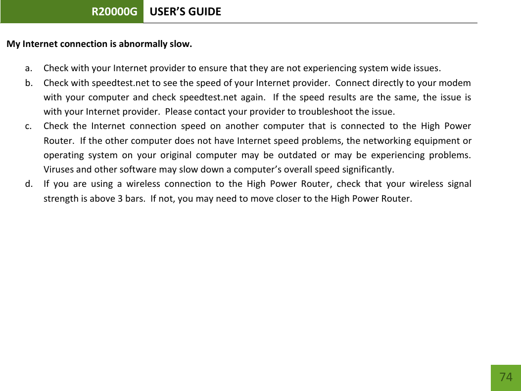 R20000G USER’S GUIDE    74 My Internet connection is abnormally slow. a. Check with your Internet provider to ensure that they are not experiencing system wide issues. b. Check with speedtest.net to see the speed of your Internet provider.  Connect directly to your modem with  your  computer  and  check  speedtest.net  again.    If  the  speed  results  are  the  same,  the  issue  is with your Internet provider.  Please contact your provider to troubleshoot the issue. c. Check  the  Internet  connection  speed  on  another  computer  that  is  connected  to  the  High  Power Router.  If the other computer does not have Internet speed problems, the networking equipment or operating  system  on  your  original  computer  may  be  outdated  or  may  be  experiencing  problems.  Viruses and other software may slow down a computer’s overall speed significantly.   d. If  you  are  using  a  wireless  connection  to  the  High  Power  Router,  check  that  your  wireless  signal strength is above 3 bars.  If not, you may need to move closer to the High Power Router. 