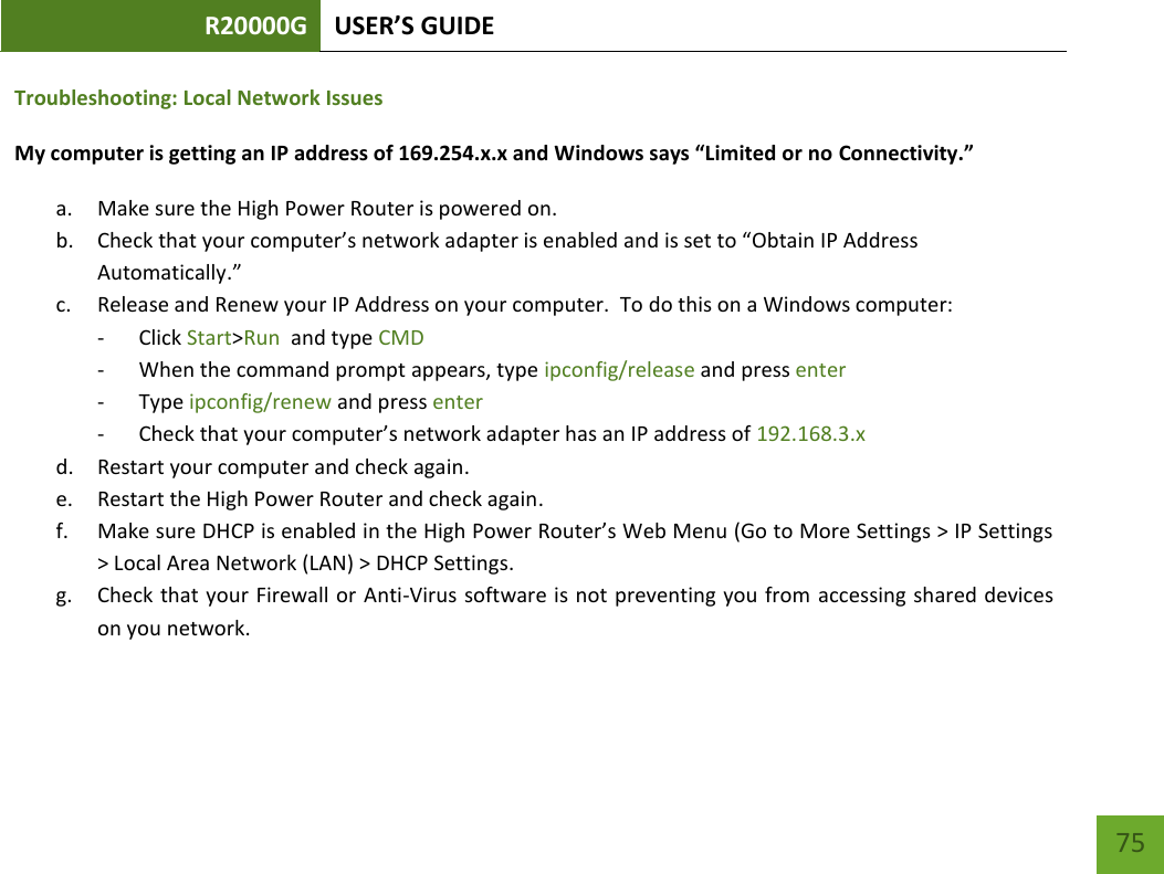 R20000G USER’S GUIDE    75 Troubleshooting: Local Network Issues My computer is getting an IP address of 169.254.x.x and Windows says “Limited or no Connectivity.”  a. Make sure the High Power Router is powered on. b. Check that your computer’s network adapter is enabled and is set to “Obtain IP Address Automatically.” c. Release and Renew your IP Address on your computer.  To do this on a Windows computer: - Click Start&gt;Run  and type CMD - When the command prompt appears, type ipconfig/release and press enter - Type ipconfig/renew and press enter - Check that your computer’s network adapter has an IP address of 192.168.3.x d. Restart your computer and check again. e. Restart the High Power Router and check again. f. Make sure DHCP is enabled in the High Power Router’s Web Menu (Go to More Settings &gt; IP Settings &gt; Local Area Network (LAN) &gt; DHCP Settings. g. Check that your Firewall or  Anti-Virus software is not preventing you from  accessing shared devices on you network.  