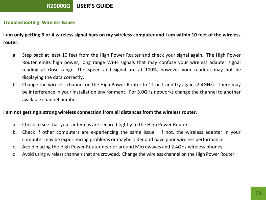 R20000G USER’S GUIDE    76 Troubleshooting: Wireless Issues I am only getting 3 or 4 wireless signal bars on my wireless computer and I am within 10 feet of the wireless router. a. Step back at least 10 feet from the High Power Router and check your signal again.  The High Power Router  emits  high  power,  long  range  Wi-Fi  signals  that  may  confuse  your  wireless  adapter  signal reading  at  close  range.  The  speed  and  signal  are  at  100%,  however  your  readout  may  not  be displaying the data correctly. b. Change the wireless channel on the High Power Router to 11 or 1 and try again (2.4GHz).  There may be interference in your installation environment.  For 5.0GHz networks change the channel to another available channel number. I am not getting a strong wireless connection from all distances from the wireless router. a. Check to see that your antennas are secured tightly to the High Power Router. b. Check  if  other  computers  are  experiencing  the  same  issue.    If  not,  the  wireless  adapter  in  your computer may be experiencing problems or maybe older and have poor wireless performance. c. Avoid placing the High Power Router near or around Microwaves and 2.4GHz wireless phones. d. Avoid using wireless channels that are crowded.  Change the wireless channel on the High Power Router. 