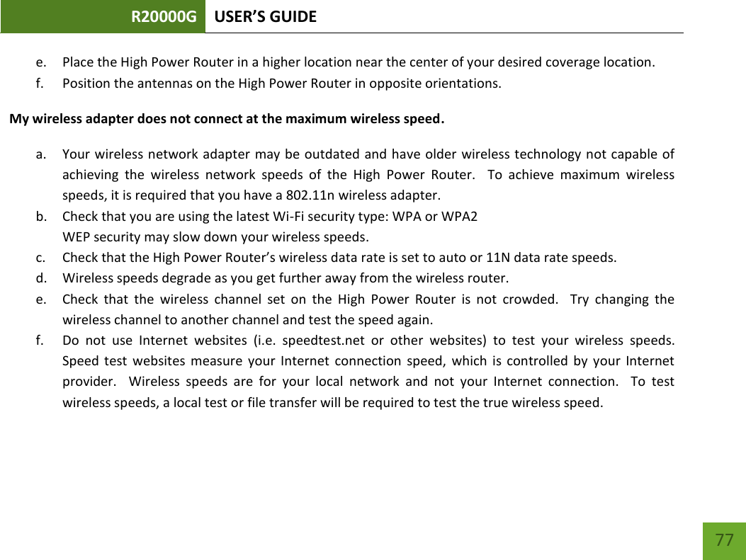 R20000G USER’S GUIDE    77 e. Place the High Power Router in a higher location near the center of your desired coverage location. f. Position the antennas on the High Power Router in opposite orientations.   My wireless adapter does not connect at the maximum wireless speed. a. Your wireless network adapter may be outdated and have older wireless technology not capable of achieving  the  wireless  network  speeds  of  the  High  Power  Router.    To  achieve  maximum  wireless speeds, it is required that you have a 802.11n wireless adapter. b. Check that you are using the latest Wi-Fi security type: WPA or WPA2 WEP security may slow down your wireless speeds. c. Check that the High Power Router’s wireless data rate is set to auto or 11N data rate speeds. d. Wireless speeds degrade as you get further away from the wireless router.   e. Check  that  the  wireless  channel  set  on  the  High  Power  Router  is  not  crowded.    Try  changing  the wireless channel to another channel and test the speed again. f. Do  not  use  Internet  websites  (i.e.  speedtest.net  or  other  websites)  to  test  your  wireless  speeds.  Speed  test  websites  measure  your  Internet  connection  speed,  which  is  controlled  by  your  Internet provider.    Wireless  speeds  are  for  your  local  network  and  not  your  Internet  connection.    To  test wireless speeds, a local test or file transfer will be required to test the true wireless speed.  