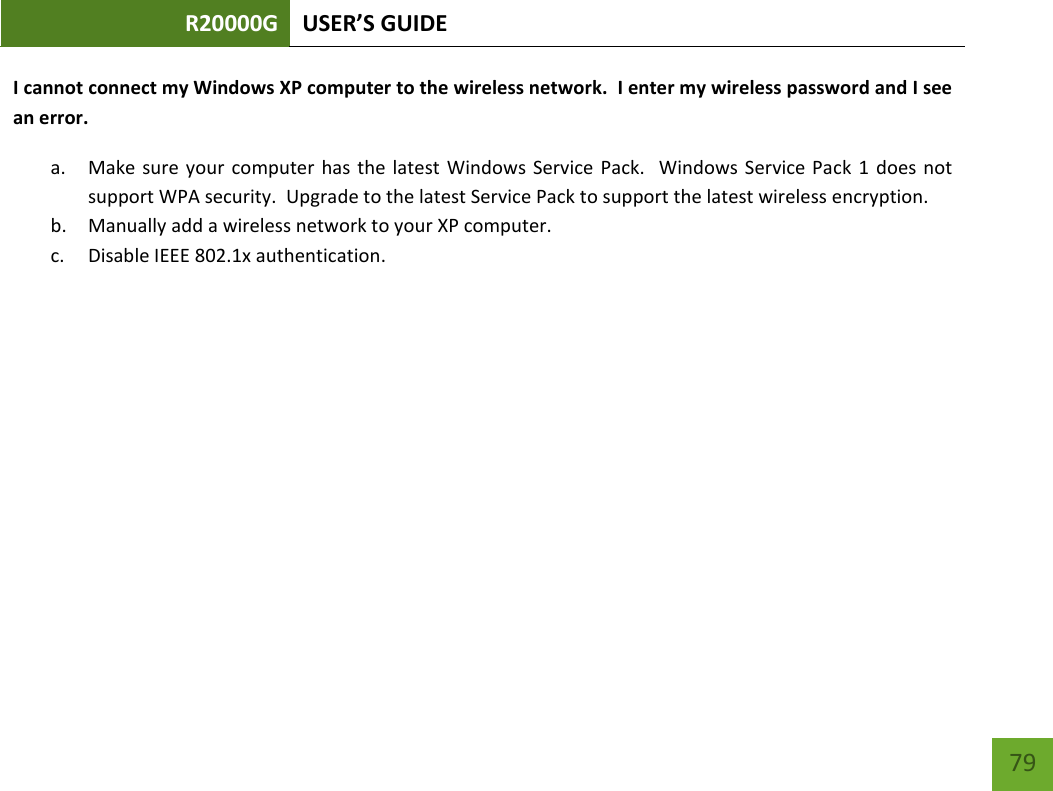 R20000G USER’S GUIDE    79 I cannot connect my Windows XP computer to the wireless network.  I enter my wireless password and I see an error. a. Make sure  your  computer has  the  latest  Windows Service Pack.    Windows  Service Pack 1  does  not support WPA security.  Upgrade to the latest Service Pack to support the latest wireless encryption. b. Manually add a wireless network to your XP computer. c. Disable IEEE 802.1x authentication.        