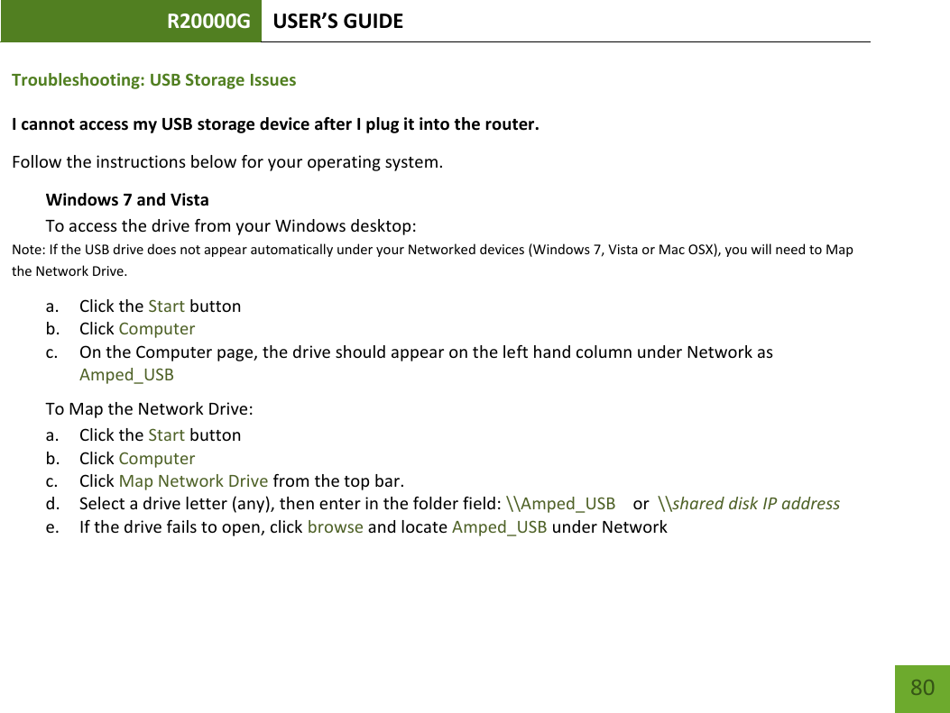 R20000G USER’S GUIDE    80 Troubleshooting: USB Storage Issues I cannot access my USB storage device after I plug it into the router. Follow the instructions below for your operating system. Windows 7 and Vista To access the drive from your Windows desktop:  Note: If the USB drive does not appear automatically under your Networked devices (Windows 7, Vista or Mac OSX), you will need to Map the Network Drive. a. Click the Start button b. Click Computer c. On the Computer page, the drive should appear on the left hand column under Network as Amped_USB To Map the Network Drive:  a. Click the Start button  b. Click Computer  c. Click Map Network Drive from the top bar.   d. Select a drive letter (any), then enter in the folder field: \\Amped_USB    or  \\shared disk IP address e. If the drive fails to open, click browse and locate Amped_USB under Network  