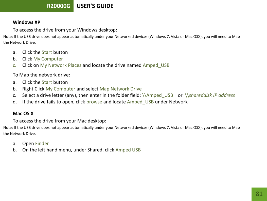 R20000G USER’S GUIDE    81 Windows XP To access the drive from your Windows desktop:  Note: If the USB drive does not appear automatically under your Networked devices (Windows 7, Vista or Mac OSX), you will need to Map the Network Drive. a. Click the Start button b. Click My Computer c. Click on My Network Places and locate the drive named Amped_USB To Map the network drive:  a. Click the Start button  b. Right Click My Computer and select Map Network Drive c. Select a drive letter (any), then enter in the folder field: \\Amped_USB    or  \\shareddisk IP address d. If the drive fails to open, click browse and locate Amped_USB under Network  Mac OS X To access the drive from your Mac desktop:  Note: If the USB drive does not appear automatically under your Networked devices (Windows 7, Vista or Mac OSX), you will need to Map the Network Drive. a. Open Finder b. On the left hand menu, under Shared, click Amped USB 