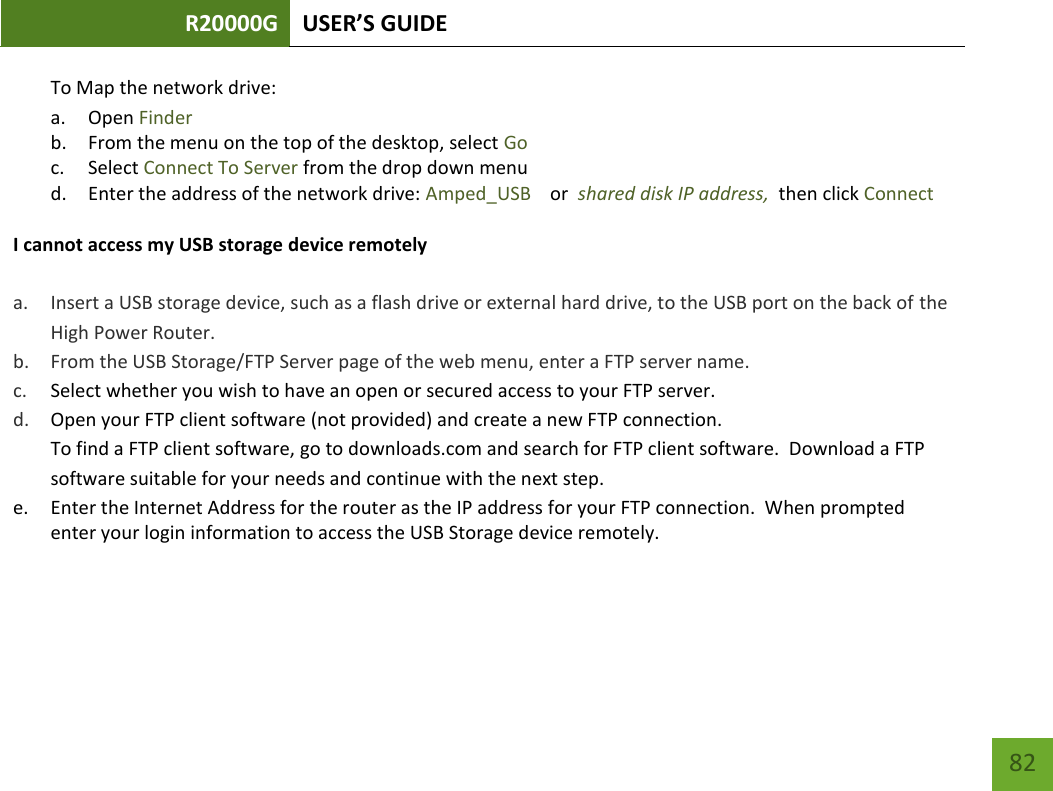 R20000G USER’S GUIDE    82 To Map the network drive:  a. Open Finder b. From the menu on the top of the desktop, select Go c. Select Connect To Server from the drop down menu d. Enter the address of the network drive: Amped_USB    or  shared disk IP address,  then click Connect  I cannot access my USB storage device remotely  a. Insert a USB storage device, such as a flash drive or external hard drive, to the USB port on the back of the High Power Router. b. From the USB Storage/FTP Server page of the web menu, enter a FTP server name. c. Select whether you wish to have an open or secured access to your FTP server. d. Open your FTP client software (not provided) and create a new FTP connection.   To find a FTP client software, go to downloads.com and search for FTP client software.  Download a FTP software suitable for your needs and continue with the next step. e. Enter the Internet Address for the router as the IP address for your FTP connection.  When prompted enter your login information to access the USB Storage device remotely.    