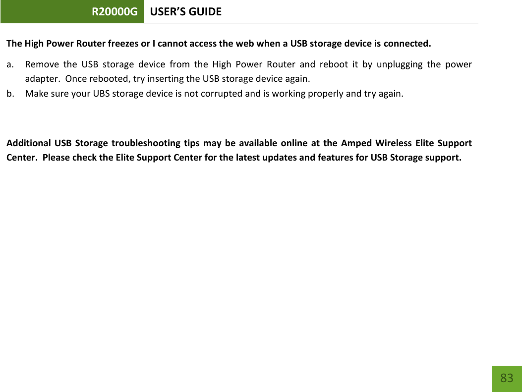 R20000G USER’S GUIDE    83 The High Power Router freezes or I cannot access the web when a USB storage device is connected. a. Remove  the  USB  storage  device  from  the  High  Power  Router  and  reboot  it  by  unplugging  the  power adapter.  Once rebooted, try inserting the USB storage device again. b. Make sure your UBS storage device is not corrupted and is working properly and try again.  Additional  USB  Storage  troubleshooting  tips  may be  available online at  the  Amped Wireless  Elite  Support Center.  Please check the Elite Support Center for the latest updates and features for USB Storage support. 