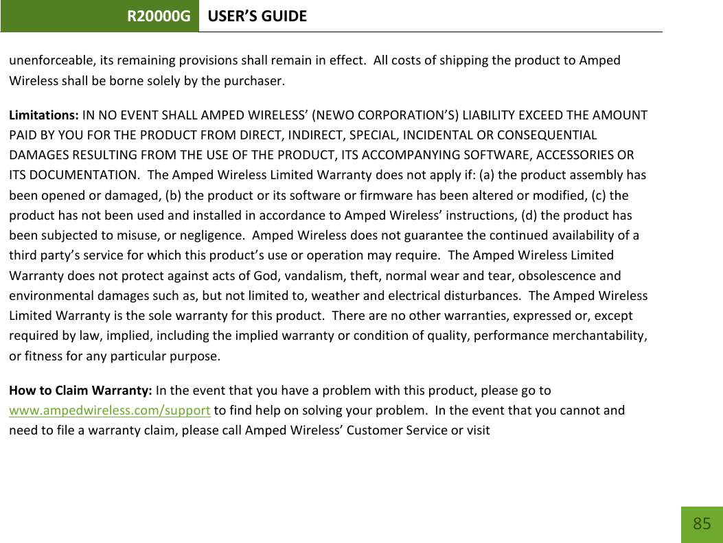 R20000G USER’S GUIDE    85 unenforceable, its remaining provisions shall remain in effect.  All costs of shipping the product to Amped Wireless shall be borne solely by the purchaser.   Limitations: IN NO EVENT SHALL AMPED WIRELESS’ (NEWO CORPORATION’S) LIABILITY EXCEED THE AMOUNT PAID BY YOU FOR THE PRODUCT FROM DIRECT, INDIRECT, SPECIAL, INCIDENTAL OR CONSEQUENTIAL DAMAGES RESULTING FROM THE USE OF THE PRODUCT, ITS ACCOMPANYING SOFTWARE, ACCESSORIES OR ITS DOCUMENTATION.  The Amped Wireless Limited Warranty does not apply if: (a) the product assembly has been opened or damaged, (b) the product or its software or firmware has been altered or modified, (c) the product has not been used and installed in accordance to Amped Wireless’ instructions, (d) the product has been subjected to misuse, or negligence.  Amped Wireless does not guarantee the continued availability of a third party’s service for which this product’s use or operation may require.  The Amped Wireless Limited Warranty does not protect against acts of God, vandalism, theft, normal wear and tear, obsolescence and environmental damages such as, but not limited to, weather and electrical disturbances.  The Amped Wireless Limited Warranty is the sole warranty for this product.  There are no other warranties, expressed or, except required by law, implied, including the implied warranty or condition of quality, performance merchantability, or fitness for any particular purpose.   How to Claim Warranty: In the event that you have a problem with this product, please go to www.ampedwireless.com/support to find help on solving your problem.  In the event that you cannot and need to file a warranty claim, please call Amped Wireless’ Customer Service or visit 