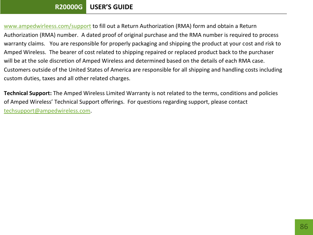 R20000G USER’S GUIDE    86 www.ampedwirleess.com/support to fill out a Return Authorization (RMA) form and obtain a Return Authorization (RMA) number.  A dated proof of original purchase and the RMA number is required to process warranty claims.   You are responsible for properly packaging and shipping the product at your cost and risk to Amped Wireless.  The bearer of cost related to shipping repaired or replaced product back to the purchaser will be at the sole discretion of Amped Wireless and determined based on the details of each RMA case.  Customers outside of the United States of America are responsible for all shipping and handling costs including custom duties, taxes and all other related charges.   Technical Support: The Amped Wireless Limited Warranty is not related to the terms, conditions and policies of Amped Wireless’ Technical Support offerings.  For questions regarding support, please contact techsupport@ampedwireless.com.     