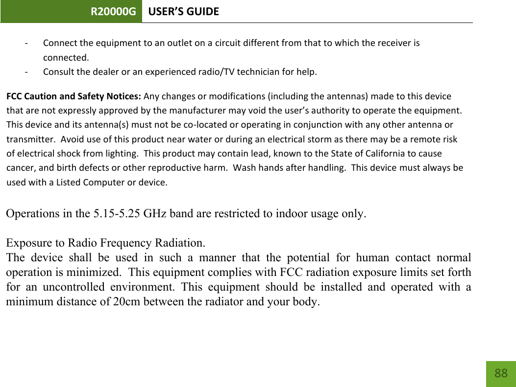 R20000G USER’S GUIDE    88 - Connect the equipment to an outlet on a circuit different from that to which the receiver is connected. - Consult the dealer or an experienced radio/TV technician for help. FCC Caution and Safety Notices: Any changes or modifications (including the antennas) made to this device that are not expressly approved by the manufacturer may void the user’s authority to operate the equipment.  This device and its antenna(s) must not be co-located or operating in conjunction with any other antenna or transmitter.  Avoid use of this product near water or during an electrical storm as there may be a remote risk of electrical shock from lighting.  This product may contain lead, known to the State of California to cause cancer, and birth defects or other reproductive harm.  Wash hands after handling.  This device must always be used with a Listed Computer or device.      Operations in the 5.15-5.25 GHz band are restricted to indoor usage only.Exposure to Radio Frequency Radiation.The  device  shall  be  used  in  such  a  manner  that  the  potential  for  human  contact  normaloperation is minimized.  This equipment complies with FCC radiation exposure limits set forthfor  an  uncontrolled  environment.  This  equipment  should  be  installed  and  operated  with  aminimum distance of 20cm between the radiator and your body.