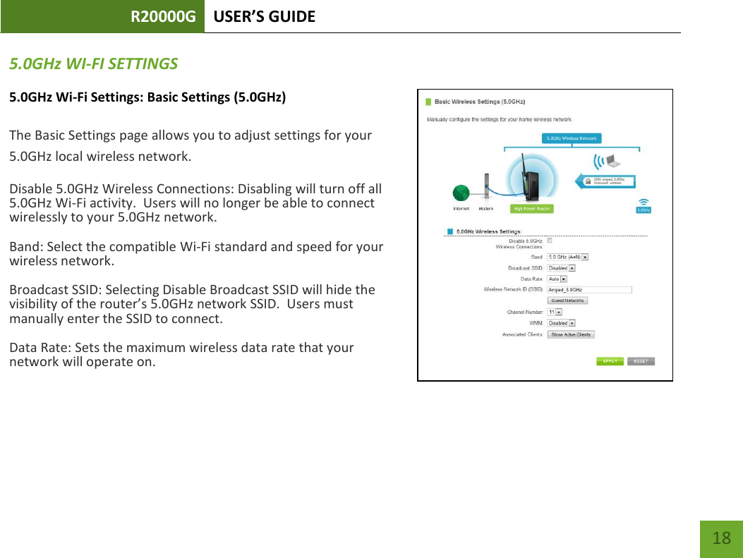 R20000G USER’S GUIDE    18 5.0GHz WI-FI SETTINGS 5.0GHz Wi-Fi Settings: Basic Settings (5.0GHz)  The Basic Settings page allows you to adjust settings for your 5.0GHz local wireless network. Disable 5.0GHz Wireless Connections: Disabling will turn off all 5.0GHz Wi-Fi activity.  Users will no longer be able to connect wirelessly to your 5.0GHz network. Band: Select the compatible Wi-Fi standard and speed for your wireless network. Broadcast SSID: Selecting Disable Broadcast SSID will hide the visibility of the router’s 5.0GHz network SSID.  Users must manually enter the SSID to connect. Data Rate: Sets the maximum wireless data rate that your network will operate on.    
